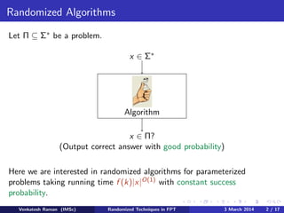 Randomized Algorithms
Let Π ⊆ Σ∗ be a problem.
x ∈ Σ∗

Algorithm
x ∈ Π?
(Output correct answer with good probability)
Here we are interested in randomized algorithms for parameterized
problems taking running time f (k)|x|O(1) with constant success
probability.
Venkatesh Raman (IMSc)

Randomized Techniques in FPT

3 March 2014

2 / 17

 