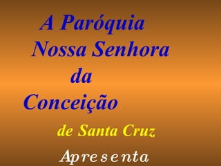 Apresenta A Paróquia  Nossa Senhora  da  Conceição  de   Santa Cruz 