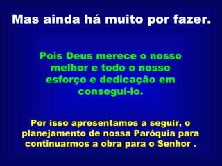 Mas ainda há muito por fazer. Pois Deus merece o nosso melhor e todo o nosso esforço e dedicação em conseguí-lo. Por isso apresentamos a seguir, o planejamento de nossa Paróquia para continuarmos a obra para o Senhor . 