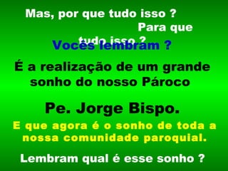 Mas, por que tudo isso ?  Para que tudo isso ? É a realização de um grande sonho do nosso Pároco   Pe. Jorge Bispo. Lembram qual é esse sonho ? Vocês lembram ? E que agora é o sonho de toda a nossa comunidade paroquial. 