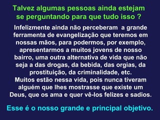 Talvez algumas pessoas ainda estejam se perguntando para que tudo isso ? Infelizmente ainda não perceberam  a grande ferramenta de evangelização que teremos em nossas mãos, para podermos, por exemplo, apresentarmos a muitos jovens de nosso bairro, uma outra alternativa de vida que não seja a das drogas, da bebida, das orgias, da prostituição, da criminalidade, etc. Muitos estão nessa vida, pois nunca tiveram alguém que lhes mostrasse que existe um Deus, que os ama e quer vê-los felizes e sadios. Esse é o nosso grande e principal objetivo.  