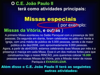 Missas especiais   .   ( por exemplo:  Missas da Vitória , e outras  ) O  C.E. João Paulo II   terá como atividades principais: A primeira Missa aconteceu no Salão Paroquial com a presença de 300 pessoas. Da segunda em diante, foram celebradas no pátio em frente a Igreja, com uma média de público de 5.000 pessoas, sendo a de maior público a de dez/2008, com aproximadamente 9.000 pessoas. Agora, a partir de abril/2009, estamos celebrando duas Missas por mês e a presença é maciça em cada Missa. Esse é um dos motivos fortes para que construamos logo o nosso RINCÃO, pois queremos colocar  10.000  pessoas em nossas Missas da Vitória, pois a Missão maior de nossa Paróquia é  EVANGELIZAR. Além disso o C.E. João Paulo II terá as seguintes  outras atividades:  
