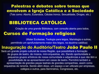 Palestras e debates sobre temas que envolvem a Igreja Católica e a Sociedade  (Tais como: Aborto, Eutanásia, Células tronco, Sexualidade, Drogas, etc.) BIBLIOTECA CATÓLICA   Criação de uma grande Biblioteca, com consulta aberta para todos. Cursos de Formação religiosa  (Mater Ecclesiae, Teologia para leigos, Mariologia e outros, permitindo um aprofundamento maior dos leigos, na doutrina católica) Inauguração do Auditório/Teatro   João Paulo II  Será um grande projeto cultural de nossa Região, que possibilitará a formação  de grupos de teatro, de música, mini-orquestras, etc. Dando oportunidade a  pequenos grupos artísticos de nossa comunidade e adjacências e que não têm a possibilidade de se apresentarem em casas de teatro. Permitirá também a apresentação de grandes peças teatrais de grandes companhias, assim como orquestras de renome. Sendo além disso, um espaço a ser utilizado por empresas, colégios e outros, para Seminários, Congressos, etc. 