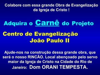 Colabore com essa grande Obra de Evangelização da Igreja de Cristo ! Adquira o   Carnê   do   Projeto  Centro de Evangelização  João Paulo II Ajude-nos na construção dessa grande obra, que será o nosso RINCÃO. Local abençoado pelo servo maior da Igreja de Cristo na Cidade do Rio de Janeiro:  Dom ORANI TEMPESTA. 