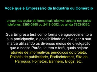 Você que é Empresário da Indústria ou Comércio  e quer nos ajudar de forma mais efetiva, contate-nos pelos telefones: 3395-0260 ou 2418-0002, ou ainda 7853-0320. Sua Empresa terá como forma de agradecimento à sua participação, a possibilidade de divulgar a sua marca utilizando os diversos meios de divulgação que a nossa Paróquia tem e terá, quais sejam:  através de informativos periódicos do projeto, Painéis de publicidade, Rádio/Internet, Site da Paróquia, Folhetos, Banners, Blogs, etc. 