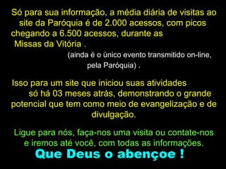 Só para sua informação, a média diária de visitas ao site da Paróquia é de 2.000 acessos, com picos  chegando a 6.500 acessos, durante as  Missas da Vitória .  (ainda é o único evento transmitido on-line, pela Paróquia)  . Isso para um site que iniciou suas atividades  só há 03 meses atrás, demonstrando o grande potencial que tem como meio de evangelização e de divulgação. Ligue para nós, faça-nos uma visita ou contate-nos e iremos até você, com todas as informações. Que Deus o abençoe ! 
