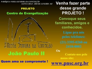 Centro de Evangelização João Paulo II Quem ama se compromete ! PARÓQUIA NOSSA SENHORA DA CONCEIÇÃO  SANTA CRUZ – RIO DE JANEIRO - RJ PROJETO Venha fazer parte desse grande PROJETO ! Ligue pra nós pelos telefones: (21) 3395-0260 ou 2418-0002 Ou  .  Contate-nos pelo nosso site:  .   www.pnsc.org.br   (admin@pnsc.org.br) Convoque seus familiares, amigos e conhecidos. 