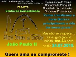 Centro de Evangelização João Paulo II Quem ama se compromete ! PARÓQUIA NOSSA SENHORA DA CONCEIÇÃO  SANTA CRUZ – RIO DE JANEIRO - RJ PROJETO Vamos transformar o nosso Bairro e principalmente a vida dos nossos jovens ! Mas não se esqueçam: a inauguração do nosso  RINCÃO  será no dia  24.07.2010 .  Com a ajuda de toda a Comunidade Paroquial, Sociedade civil, Indústrias, Comércio, Governo, etc 