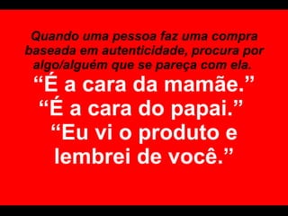 Quando uma pessoa faz uma compra baseada em autenticidade, procura por algo/alguém que se pareça com ela.  “É a cara da mamãe.” “É a cara do papai.”  “Eu vi o produto e lembrei de você.” 