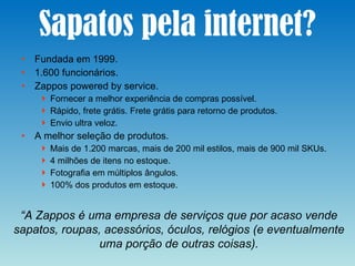Sapatos pela internet? Fundada em 1999. 1.600 funcionários. Zappos powered by service. Fornecer a melhor experiência de compras possível. Rápido, frete grátis. Frete grátis para retorno de produtos. Envio ultra veloz. A melhor seleção de produtos. Mais de 1.200 marcas, mais de 200 mil estilos, mais de 900 mil SKUs. 4 milhões de itens no estoque. Fotografia em múltiplos ângulos. 100% dos produtos em estoque. “ A Zappos é uma empresa de serviços que por acaso vende sapatos, roupas, acessórios, óculos, relógios (e eventualmente uma porção de outras coisas). 