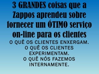 3 GRANDES coisas que a Zappos aprendeu sobre fornecer um ÓTIMO serviço on-line para os clientes O QUÊ OS CLIENTES ENXERGAM. O QUÊ OS CLIENTES EXPERIMENTAM. O QUÊ NÓS FAZEMOS INTERNAMENTE. 