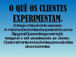 O QUÊ OS CLIENTES  EXPERIMENTAM . Entrega e faturamento expresso. A maioria dos clientes é surpreendido com o “upgrade” para entrega overnight.  Amigável e útil atendimento ao cliente.  Ocasionalmente envia clientes para web sites de concorrentes.  