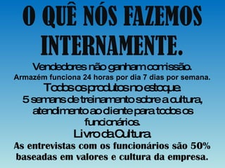 O QUÊ NÓS FAZEMOS INTERNAMENTE. Vendedores não ganham comissão. Armazém funciona 24 horas por dia 7 dias por semana. Todos os produtos no estoque. 5 semans de treinamento sobre a cultura, atendimento ao cliente para todos os funcionários. Livro da Cultura. As entrevistas com os funcionários são 50% baseadas em valores e cultura da empresa. 