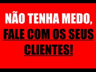 NÃO TENHA MEDO,  FALE COM OS SEUS CLIENTES! 