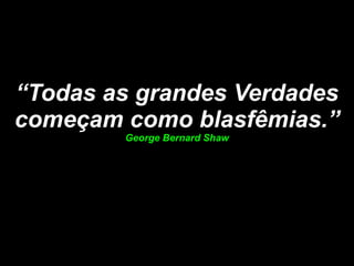 “ Todas as grandes Verdades começam como blasfêmias.” George Bernard Shaw 