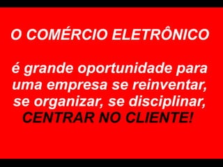 O COMÉRCIO ELETRÔNICO  é grande oportunidade para uma empresa se reinventar, se organizar, se disciplinar,  CENTRAR NO CLIENTE!  