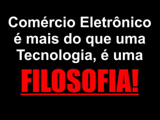 Comércio Eletrônico é mais do que uma Tecnologia, é uma  FILOSOFIA! 