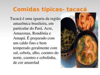 Comidas tipicas- tacacá
Tacacá é uma iguaria da região 
 amazônica brasileira, em 
 particular do Pará, Acre, 
 Amazonas, Rondônia e 
 Amapá. É preparado com 
 um caldo fino e bem 
 temperado geralmente com 
 sal, cebola, alho, coentro do 
 norte, coentro e cebolinha, 
 de cor amarelad
 