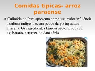 Comidas tipicas- arroz
           paraense
A Culinária do Pará apresenta como sua maior influência 
 a cultura indígena e, um pouco da portuguesa e 
 africana. Os ingredientes básicos são oriundos da 
 exuberante natureza da Amazônia
 
