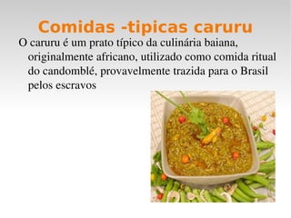 Comidas -tipicas caruru
O caruru é um prato típico da culinária baiana, 
 originalmente africano, utilizado como comida ritual 
 do candomblé, provavelmente trazida para o Brasil 
 pelos escravos
 