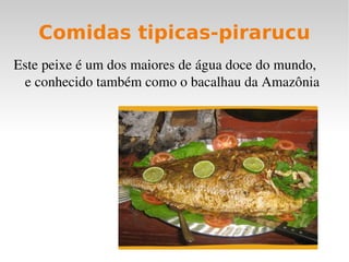 Comidas tipicas-pirarucu
Este peixe é um dos maiores de água doce do mundo, 
 e conhecido também como o bacalhau da Amazônia
 