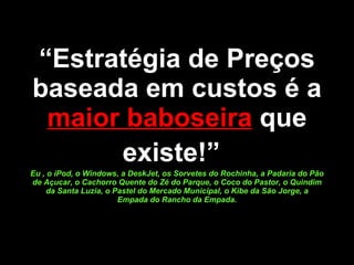 “ Estratégia de Preços baseada em custos é a  maior baboseira  que existe!”   Eu , o iPod, o Windows, a DeskJet, os Sorvetes do Rochinha, a Padaria do Pão de Açucar, o Cachorro Quente do Zé do Parque, o Coco do Pastor, o Quindim da Santa Luzia, o Pastel do Mercado Municipal, o Kibe da São Jorge, a Empada do Rancho da Empada. 