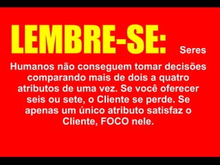 LEMBRE-SE:   Seres Humanos não conseguem tomar decisões comparando mais de dois a quatro atributos de uma vez. Se você oferecer seis ou sete, o Cliente se perde. Se apenas um único atributo satisfaz o Cliente, FOCO nele. 