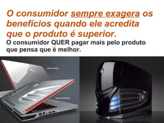 O consumidor  sempre exagera  os benefícios quando ele acredita que o produto é superior.  O consumidor QUER pagar mais pelo produto que pensa que é melhor. 