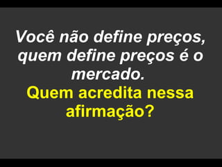 Você não define preços, quem define preços é o mercado.  Quem acredita nessa afirmação? 