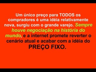 Um único preço para TODOS os compradores é uma idéia relativamente nova, surgiu com o grande varejo.  Sempre houve negociação na história do mundo ,  e a internet promete reverter o cenário atual e acabar com a idéia do  PREÇO FIXO.  