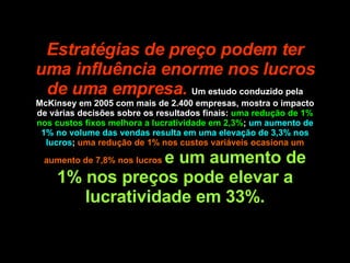 Estratégias de preço podem ter uma influência enorme nos lucros de uma empresa.   Um estudo conduzido pela McKinsey em 2005 com mais de 2.400 empresas, mostra o impacto de várias decisões sobre os resultados finais:  uma redução de 1% nos custos fixos melhora a lucratividade em 2,3% ;  um aumento de 1% no volume das vendas resulta em uma elevação de 3,3% nos lucros ;  uma redução de 1% nos custos variáveis ocasiona um aumento de 7,8% nos lucros  e um aumento de 1% nos preços pode elevar a lucratividade em 33%. 