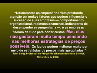 “ Ultimamente os empresários vêm prestando atenção em muitos fatores que podem influenciar o sucesso de suas empresas — comportamento organizacional, redimensionamento, indicadores de desempenho e reengenharia —, e as empresas fizeram de tudo para cortar custos.  Mas elas não gastaram muito tempo pensando nas melhores estratégias de preços possíveis.  Os lucros podem melhorar muito por meio de estratégias de preços mais apropriadas.”   John Zang, Professor de Preços da Wharton Business School, Novembro de 2006.   