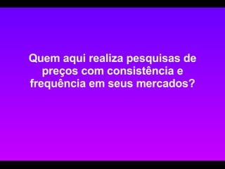 Quem aqui realiza pesquisas de preços com consistência e frequência em seus mercados? 