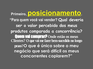 Primeiro,  posicionamento .  “Para quem você vai vender?  Qual deveria ser o valor percebido dos meus produtos comparada a concorrência?   Quem vai comprar?  Onde estão os meus Clientes?  O que vai me fazer bem-sucedido no longo prazo?  O que é único sobre o meu negócio que será difícil os meus concorrentes copiarem?” 