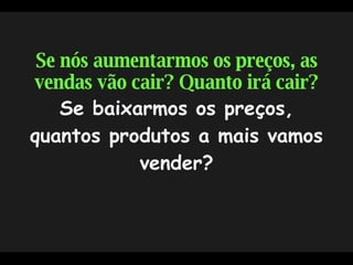 Se nós aumentarmos os preços, as vendas vão cair? Quanto irá cair?  Se baixarmos os preços, quantos produtos a mais vamos vender? 