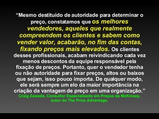 “ Mesmo destituído de autoridade para determinar o preço, constatamos que  os melhores vendedores, aqueles que realmente compreendem os clientes e sabem como vender valor, acabarão, no fim das contas, fixando preços mais elevados.  Os clientes desses profissionais, acabam reivindicando cada vez menos descontos da equipe responsável pela fixação de preços. Portanto, quer o vendedor tenha ou não autoridade para fixar preços, altos ou baixos que sejam, isso pouco importa. De qualquer modo, ele será sempre um elo da maior importância na criação da vantagem de preço em uma organização.”  Craig Zawada, Consultor Especializado em Preços da McKinsey, autor do The Price Advantage. 