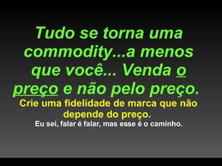 Tudo se torna uma commodity...a menos que você... Venda  o preço  e não pelo preço.  Crie uma fidelidade de marca que não depende do preço.  Eu sei, falar é falar, mas esse é o caminho. 