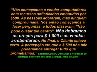 “ Nós começamos a vender computadores com recursos sofisticados embutidos por $500. As pessoas adoraram, mas ninguém comprou nada. Nós então começamos a fazer perguntas, e todos disseram, “Não pode custar tão barato”.  Nós dobramos os preços para $ 1.000 e as vendas arrebentaram.  No final, o Cliente estava certo. A percepção era que a $ 500 nós não poderiamos entregar tudo que prometiamos.”  Leonard Lodish, Consultor e Professor de Wharton, sobre um dos seus Clientes, Maio de 2006.  