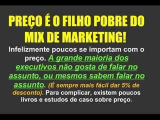 PREÇO É O FILHO POBRE DO MIX DE MARKETING!  Infelizmente poucos se importam com o preço.  A grande maioria dos executivos não gosta de falar no assunto, ou mesmos sabem falar no assunto .  (É sempre mais fácil dar 5% de desconto).  Para complicar, existem poucos livros e estudos de caso sobre preço. 