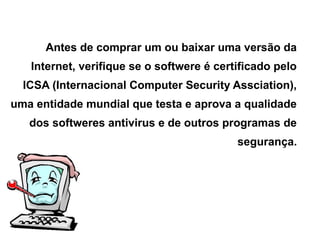 Antes de comprar um ou baixar uma versão da
   Internet, verifique se o softwere é certificado pelo
  ICSA (Internacional Computer Security Assciation),
uma entidade mundial que testa e aprova a qualidade
   dos softweres antivirus e de outros programas de
                                           segurança.
 