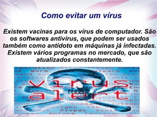 Como evitar um vírus
Existem vacinas para os vírus de computador. São
   os softwares antivírus, que podem ser usados
também como antídoto em máquinas já infectadas.
  Existem vários programas no mercado, que são
           atualizados constantemente.
 