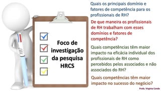 Quais os principais domínio e
fatores de competência para os
profissionais de RH?
De que maneira os profissionais
de RH trabalham com esses
domínios e fatores de
competência?
Quais competências têm maior
impacto na eficácia individual dos
profissionais de RH como
percebidos pelos associados e não
associados do RH?
Quais competências têm maior
impacto no sucesso do negócio?
Foco de
investigação
da pesquisa
HRCS
Profa. Virgínia Conde
 