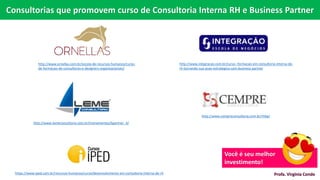 http://www.cempreconsultoria.com.br/rhbp/
http://www.lemeconsultoria.com.br/treinamentos/bpartner_4/
http://www.ornellas.com.br/escola-de-recursos-humanos/curso-
de-formacao-de-consultores-e-designers-organizacionais/
http://www.integracao.com.br/curso--formacao-em-consultoria-interna-de-
rh-tornando-sua-acao-estrategica-com-business-partner
https://www.iped.com.br/recursos-humanos/curso/desenvolvimento-em-consultoria-interna-de-rh
Consultorias que promovem curso de Consultoria Interna RH e Business Partner
Você é seu melhor
investimento!
Profa. Virgínia Conde
 