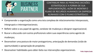 CONTRIBUIR PARA AS PRINCIPAIS DECISÕES
ESTRATÉGICAS E A FORMA DE SUA
IMPLEMENTAÇÃO, ALÉM DE MONTAR O
PLANO DE RECURSOS HUMANOS DA EMPRESA
ALINHADO COM O PLANO ESTRATÉGICO.
Profa. Virgínia Conde
▪ Compreender a organização como uma teia complexa de relacionamentos interpessoais,
intergrupais e interorganizacionais;
▪ Refletir sobre o seu papel de agente, condutor de mudanças e designer organizacional;
▪ Buscar a discussão com outros profissionais sobre suas experiências como agente de
mudanças;
▪ Desenvolver uma postura de maior protagonismo, antecipação de demandas (visão de
oportunidade) e apropriação de propósito;
▪ Desenvolver habilidades para obter êxito nas intervenções organizacionais.
 