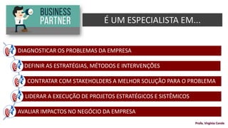 DIAGNOSTICAR OS PROBLEMAS DA EMPRESA
DEFINIR AS ESTRATÉGIAS, MÉTODOS E INTERVENÇÕES
CONTRATAR COM STAKEHOLDERS A MELHOR SOLUÇÃO PARA O PROBLEMA
LIDERAR A EXECUÇÃO DE PROJETOS ESTRATÉGICOS E SISTÊMICOS
AVALIAR IMPACTOS NO NEGÓCIO DA EMPRESA
É UM ESPECIALISTA EM...
Profa. Virgínia Conde
 