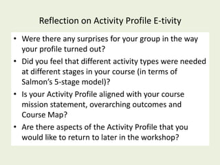 Reflection on Activity Profile E-tivity
• Were there any surprises for your group in the way
  your profile turned out?
• Did you feel that different activity types were needed
  at different stages in your course (in terms of
  Salmon’s 5-stage model)?
• Is your Activity Profile aligned with your course
  mission statement, overarching outcomes and
  Course Map?
• Are there aspects of the Activity Profile that you
  would like to return to later in the workshop?
 