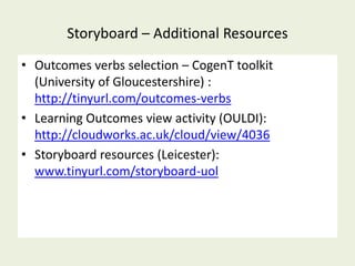 Storyboard – Additional Resources
• Outcomes verbs selection – CogenT toolkit
  (University of Gloucestershire) :
  http://tinyurl.com/outcomes-verbs
• Learning Outcomes view activity (OULDI):
  http://cloudworks.ac.uk/cloud/view/4036
• Storyboard resources (Leicester):
  www.tinyurl.com/storyboard-uol
 