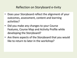 Reflection on Storyboard e-tivity
• Does your Storyboard reflect the alignment of your
  outcomes, assessment, content and learning
  activities?
• Did you make any changes to your Course
  Features, Course Map and Activity Profile while
  developing the Storyboard?
• Are there aspects of the Storyboard that you would
  like to return to later in the workshop?
 