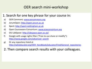 OER search mini-workshop
1. Search for one key phrase for your course in:
a)   OER Commons: www.oercommons.org
b)   JorumOpen: http://open.jorum.ac.uk
c)   Xpert: http://xpert.nottingham.ac.uk
d)   Open Courseware Consortium: www.ocwconsortium.org
e)   OU LabSpace: http://labspace.open.ac.uk/
f)   Google with usage rights filter (“Free to use share or modify”):
     http://www.google.com/advanced_search
g)   Or any repository listed at
     http://wikieducator.org/OER_Handbook/educator/Find/General_repositories

2. Then compare search results with your colleagues.
 