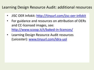 Learning Design Resource Audit: additional resources
  • JISC OER Infokit: http://tinyurl.com/jisc-oer-infokit
  • For guidance and resources on attribution of OERs
    and CC-licensed images, see:
    http://www.scoop.it/t/baked-in-licences/
  • Learning Design Resource Audit resources
    (Leicester): www.tinyurl.com/ldra-uol
 